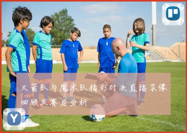 火箭队与魔术队精彩对决直播录像回顾及赛后分析