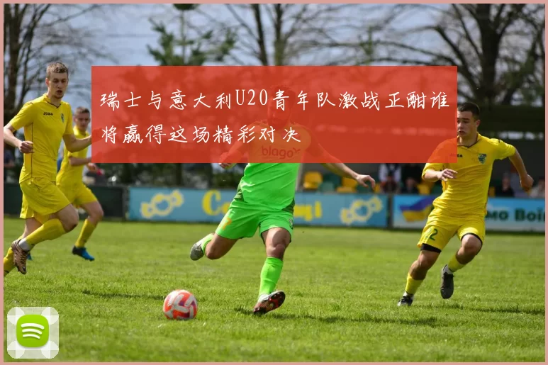 瑞士与意大利U20青年队激战正酣谁将赢得这场精彩对决