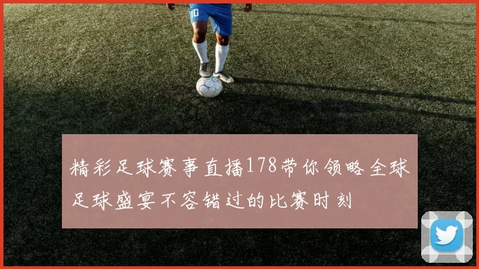 精彩足球赛事直播178带你领略全球足球盛宴不容错过的比赛时刻