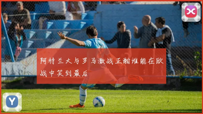 阿特兰大与罗马激战正酣谁能在欧战中笑到最后