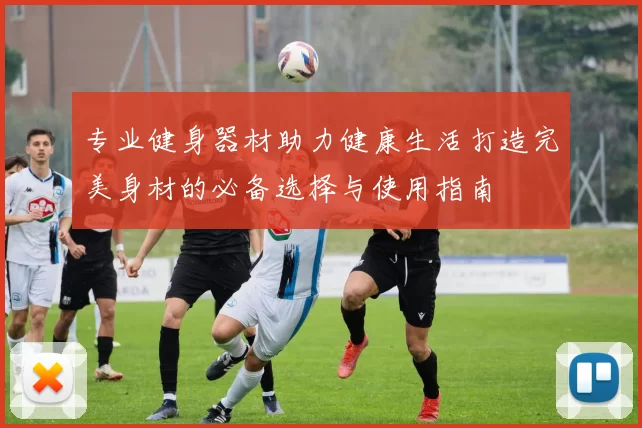 专业健身器材助力健康生活打造完美身材的必备选择与使用指南