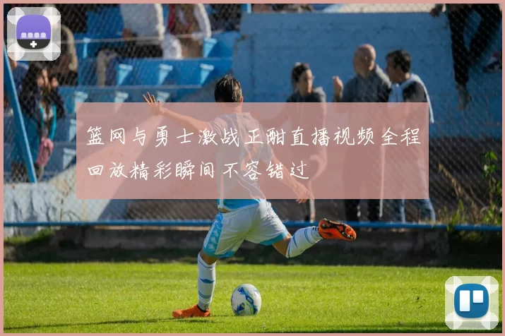 篮网与勇士激战正酣直播视频全程回放精彩瞬间不容错过