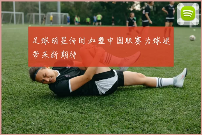 足球明星何时加盟中国联赛为球迷带来新期待