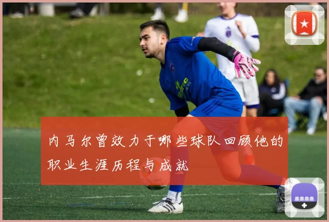 内马尔曾效力于哪些球队回顾他的职业生涯历程与成就