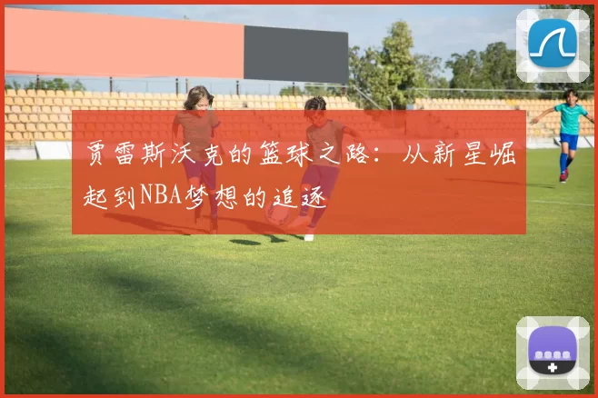 贾雷斯沃克的篮球之路：从新星崛起到NBA梦想的追逐